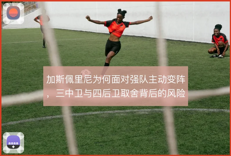 加斯佩里尼为何面对强队主动变阵,三中卫与四后卫取舍背后的风险考量