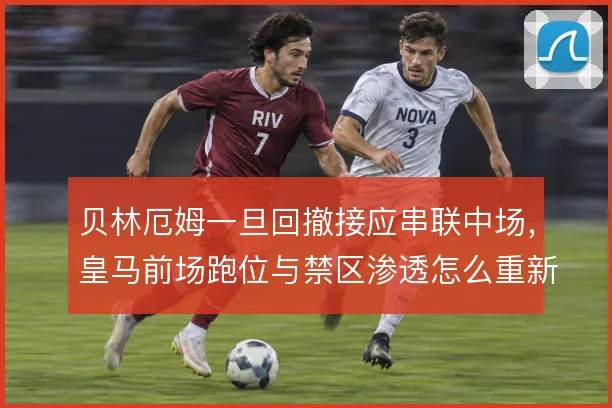 贝林厄姆一旦回撤接应串联中场，皇马前场跑位与禁区渗透怎么重新分配