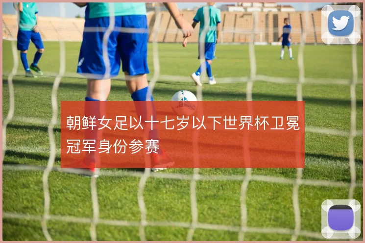 朝鲜女足以十七岁以下世界杯卫冕冠军身份参赛