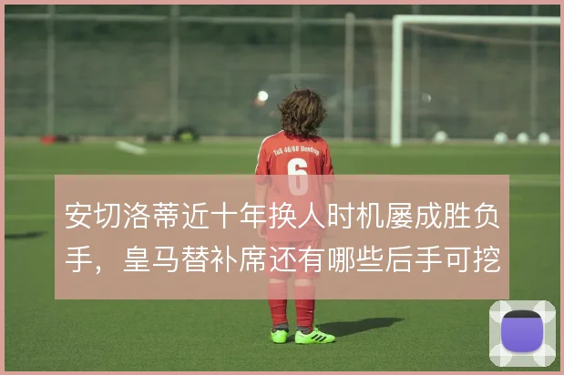 安切洛蒂近十年换人时机屡成胜负手,皇马替补席还有哪些后手可挖