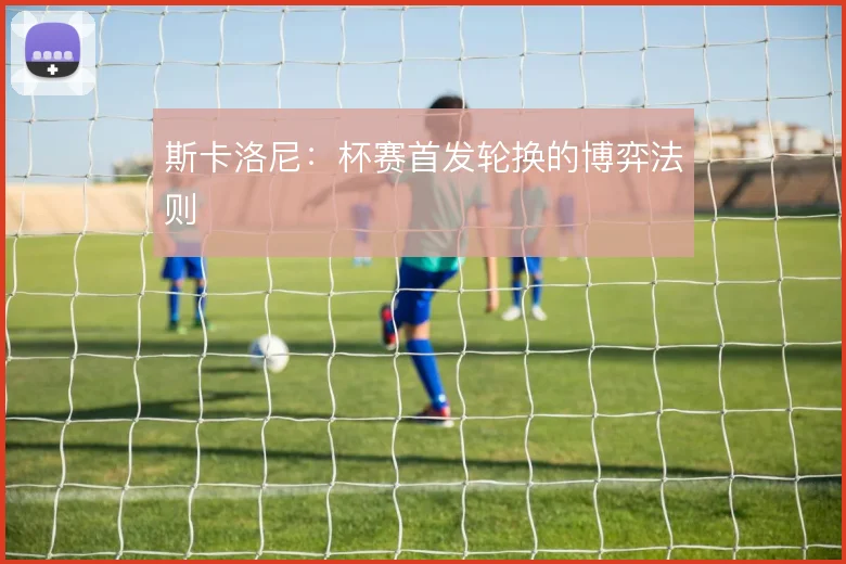 斯卡洛尼:杯赛首发轮换的博弈法则