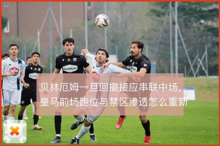 贝林厄姆一旦回撤接应串联中场，皇马前场跑位与禁区渗透怎么重新分配