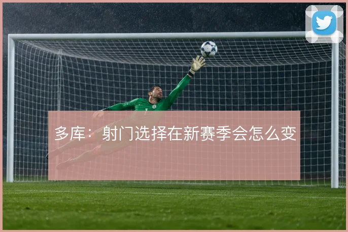 多库:射门选择在新赛季会怎么变