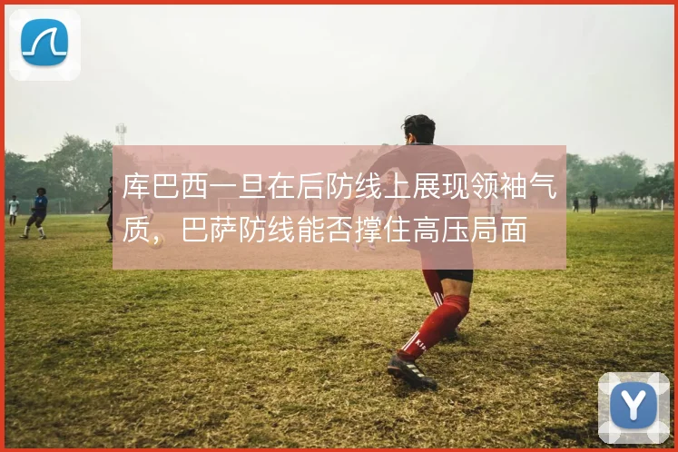 库巴西一旦在后防线上展现领袖气质,巴萨防线能否撑住高压局面