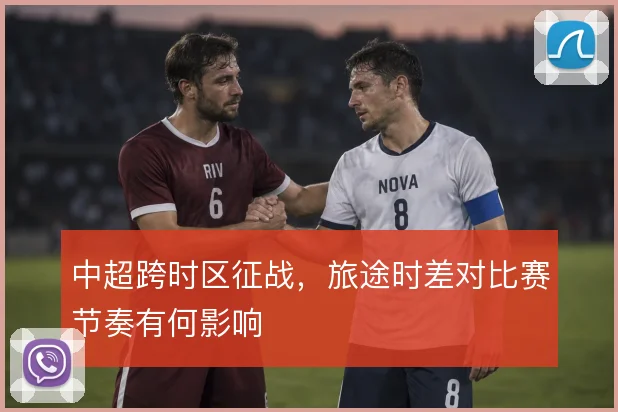 中超跨时区征战,旅途时差对比赛节奏有何影响