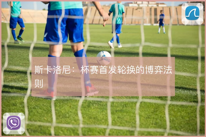 斯卡洛尼:杯赛首发轮换的博弈法则