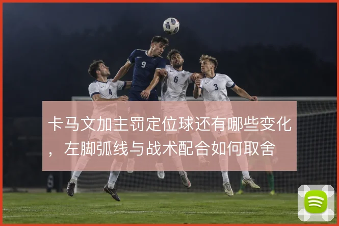 卡马文加主罚定位球还有哪些变化,左脚弧线与战术配合如何取舍
