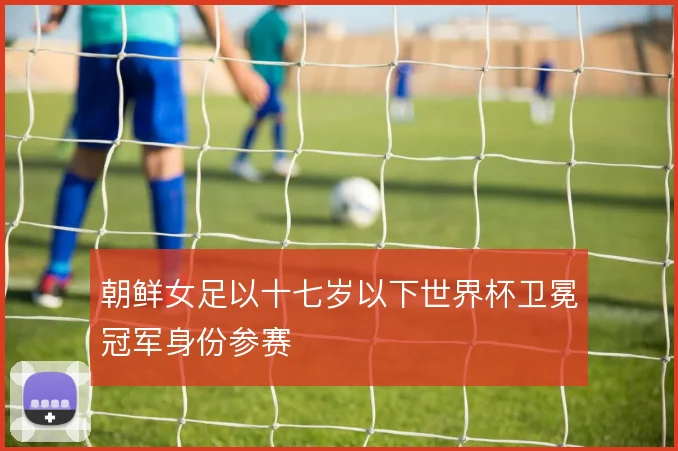 朝鲜女足以十七岁以下世界杯卫冕冠军身份参赛