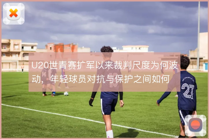 U20世青赛扩军以来裁判尺度为何波动,年轻球员对抗与保护之间如何平衡