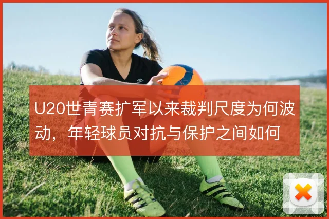 U20世青赛扩军以来裁判尺度为何波动,年轻球员对抗与保护之间如何平衡